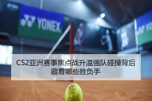 CS2亚洲赛事焦点战升温强队碰撞背后藏着哪些胜负手
